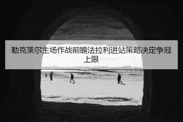 勒克莱尔主场作战前瞻法拉利进站策略决定争冠上限
