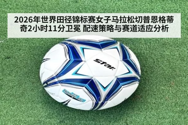 2026年世界田径锦标赛女子马拉松切普恩格蒂奇2小时11分卫冕 配速策略与赛道适应分析