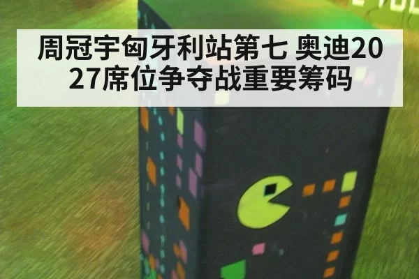 周冠宇匈牙利站第七 奥迪2027席位争夺战重要筹码