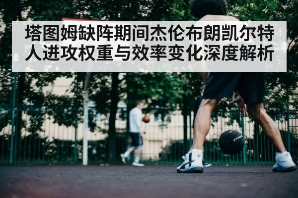 塔图姆缺阵期间杰伦布朗凯尔特人进攻权重与效率变化深度解析